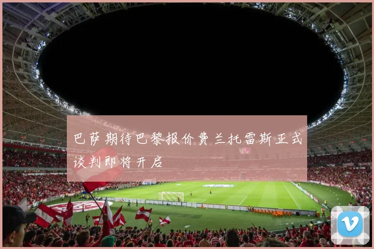 巴萨期待巴黎报价费兰托雷斯正式谈判即将开启