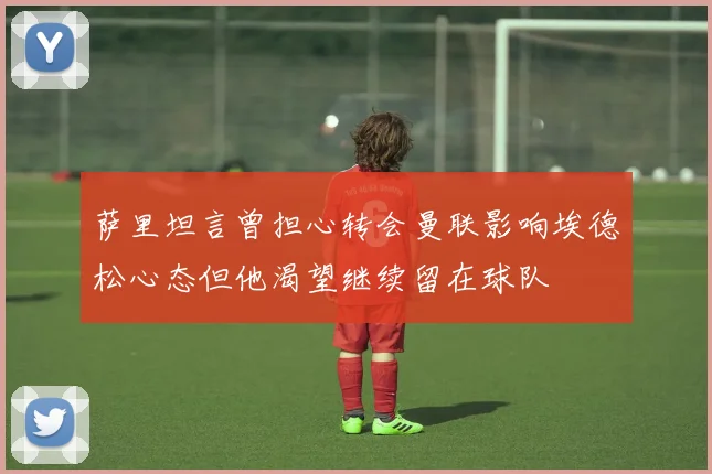 萨里坦言曾担心转会曼联影响埃德松心态但他渴望继续留在球队
