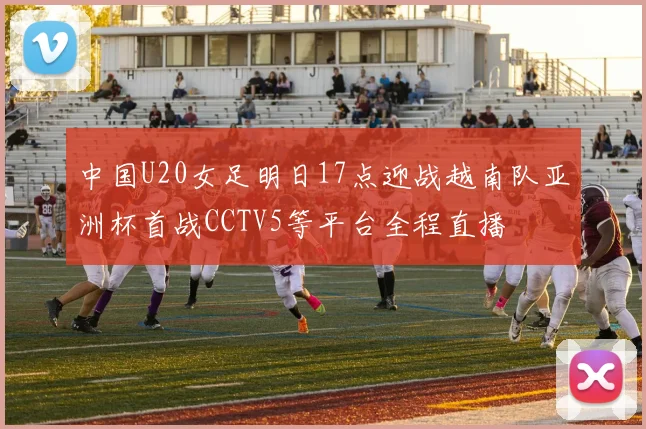 中国U20女足明日17点迎战越南队亚洲杯首战CCTV5等平台全程直播