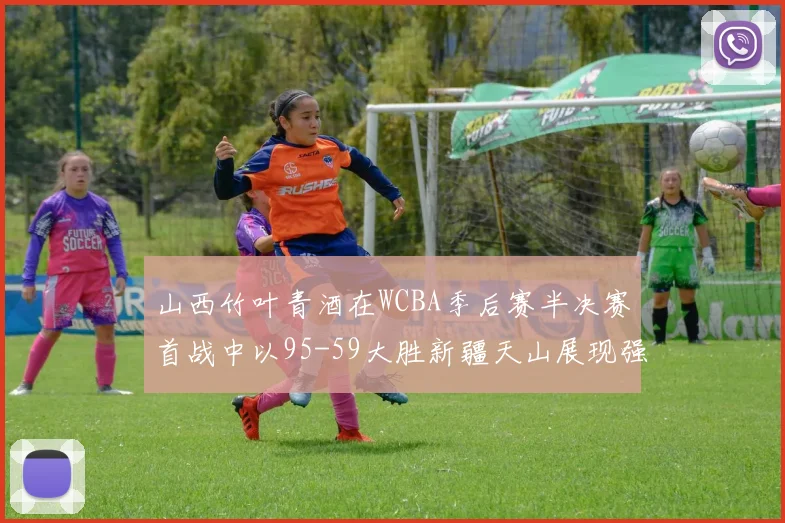 山西竹叶青酒在WCBA季后赛半决赛首战中以95-59大胜新疆天山展现强劲实力