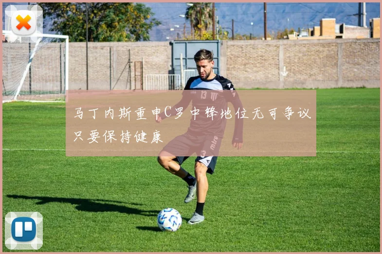 马丁内斯重申C罗中锋地位无可争议只要保持健康