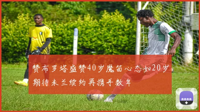 赞布罗塔盛赞40岁魔笛心态如20岁期待米兰续约再携手数年