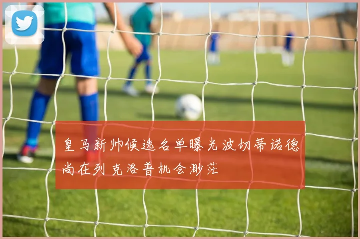 皇马新帅候选名单曝光波切蒂诺德尚在列克洛普机会渺茫