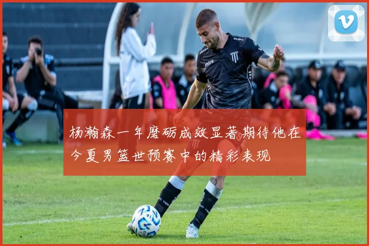 杨瀚森一年磨砺成效显著期待他在今夏男篮世预赛中的精彩表现