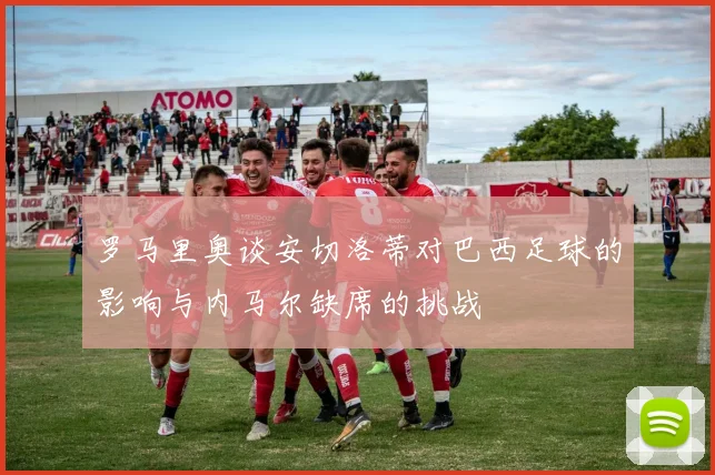 罗马里奥谈安切洛蒂对巴西足球的影响与内马尔缺席的挑战