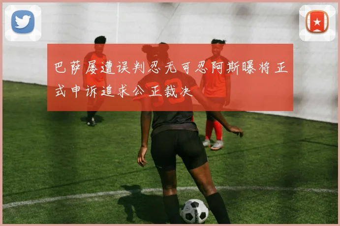 巴萨屡遭误判忍无可忍阿斯曝将正式申诉追求公正裁决