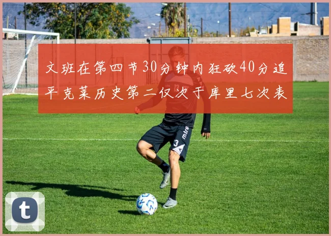 文班在第四节30分钟内狂砍40分追平克莱历史第二仅次于库里七次表现