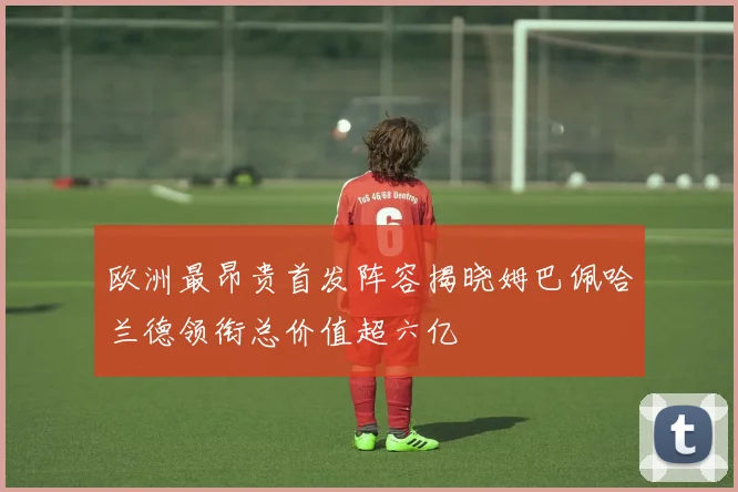 欧洲最昂贵首发阵容揭晓姆巴佩哈兰德领衔总价值超六亿