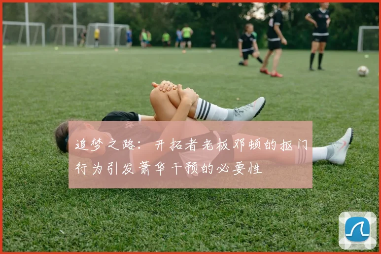 追梦之路：开拓者老板邓顿的抠门行为引发萧华干预的必要性