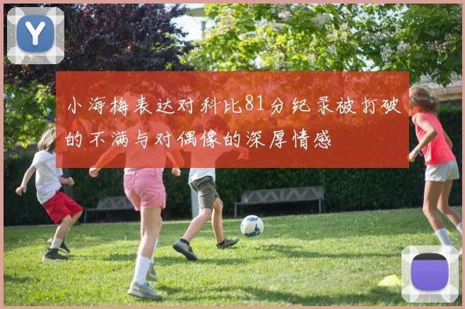 小海梅表达对科比81分纪录被打破的不满与对偶像的深厚情感