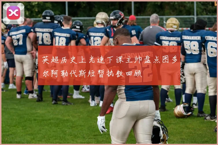 英超历史上光速下课主帅盘点图多尔阿勒代斯短暂执教回顾