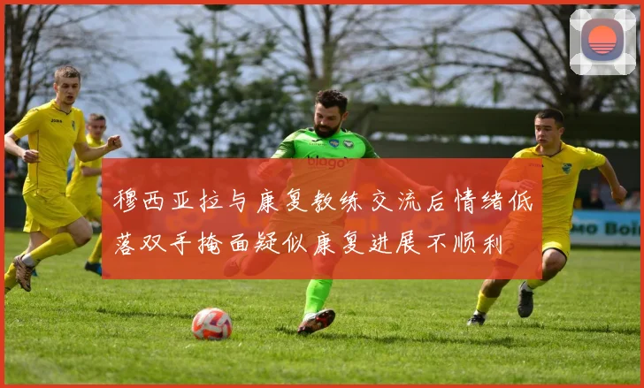 穆西亚拉与康复教练交流后情绪低落双手掩面疑似康复进展不顺利