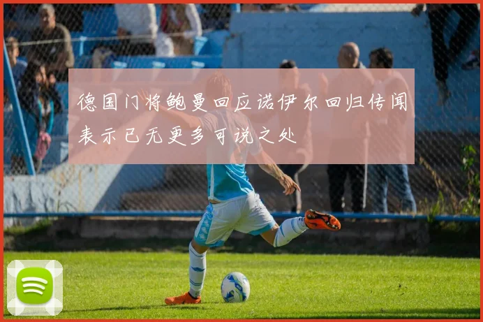 德国门将鲍曼回应诺伊尔回归传闻表示已无更多可说之处