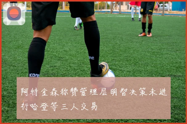 阿特金森称赞管理层明智决策未进行哈登等三人交易