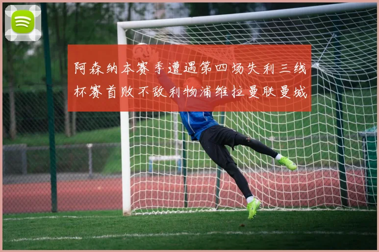 阿森纳本赛季遭遇第四场失利三线杯赛首败不敌利物浦维拉曼联曼城
