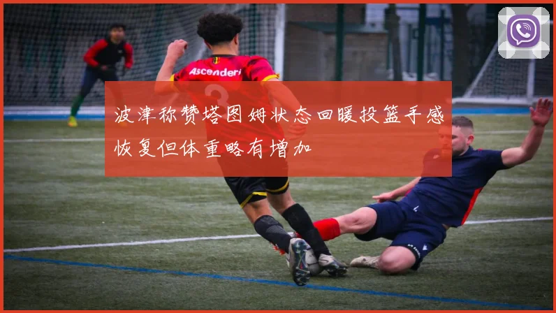 波津称赞塔图姆状态回暖投篮手感恢复但体重略有增加