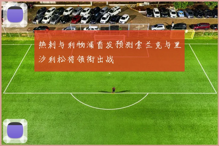 热刺与利物浦首发预测索兰克与里沙利松将领衔出战