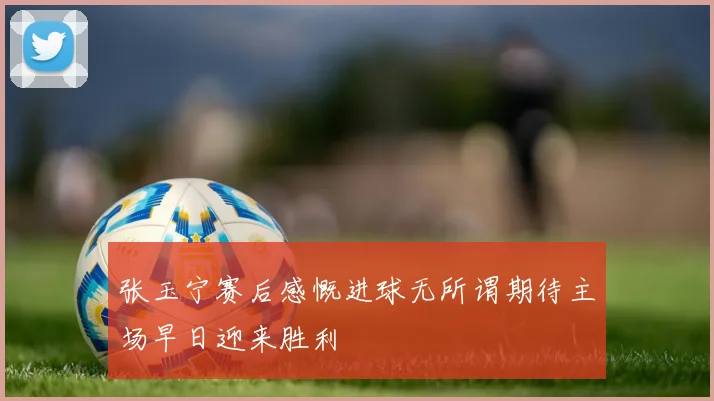 张玉宁赛后感慨进球无所谓期待主场早日迎来胜利