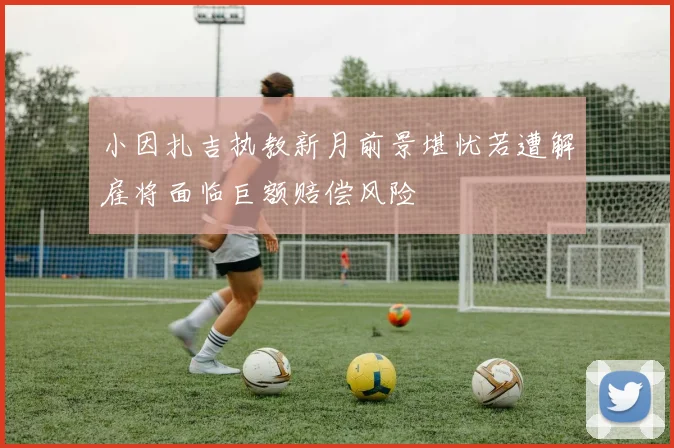 小因扎吉执教新月前景堪忧若遭解雇将面临巨额赔偿风险