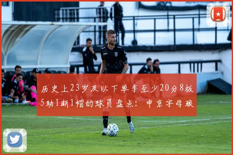 历史上23岁及以下单季至少20分8板5助1断1帽的球员盘点：申京字母狼王等人