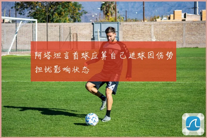 阿塔坦言首球应算自己进球因伤势担忧影响状态