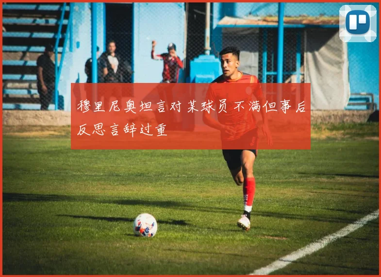 穆里尼奥坦言对某球员不满但事后反思言辞过重