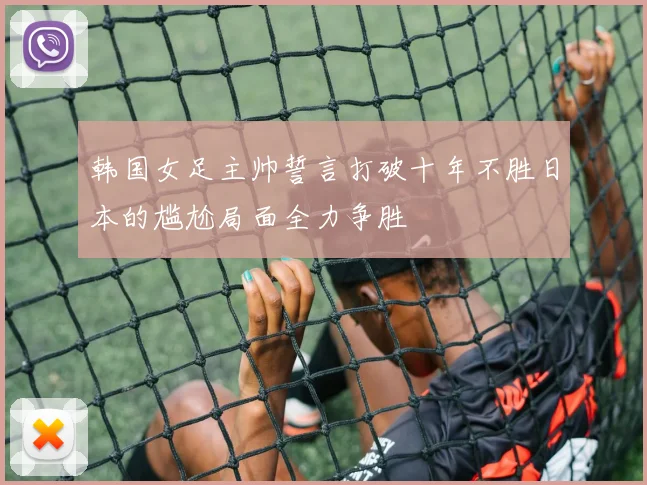 韩国女足主帅誓言打破十年不胜日本的尴尬局面全力争胜