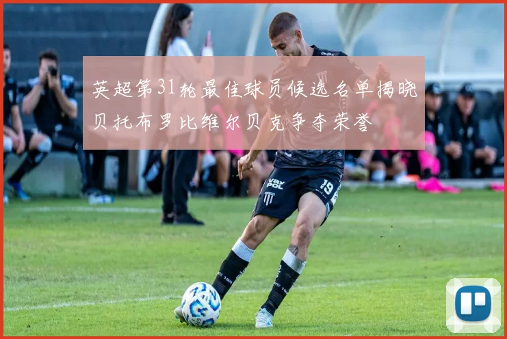 英超第31轮最佳球员候选名单揭晓贝托布罗比维尔贝克争夺荣誉