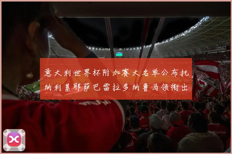 意大利世界杯附加赛大名单公布托纳利基耶萨巴雷拉多纳鲁马领衔出征
