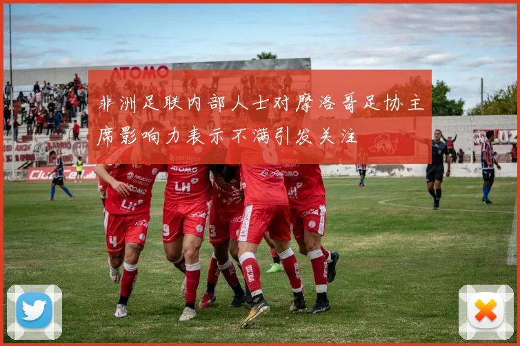 非洲足联内部人士对摩洛哥足协主席影响力表示不满引发关注