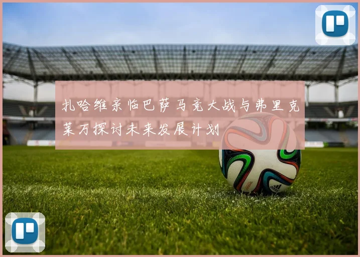 扎哈维亲临巴萨马竞大战与弗里克莱万探讨未来发展计划